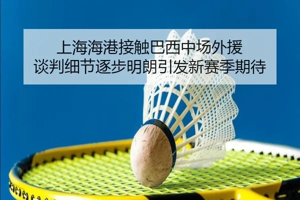 上海海港接触巴西中场外援 谈判细节逐步明朗引发新赛季期待