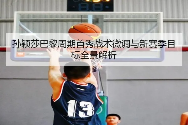 孙颖莎巴黎周期首秀战术微调与新赛季目标全景解析